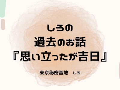 SHIRO(ｼﾛ) しろの過去のお話『思い立ったが吉日』